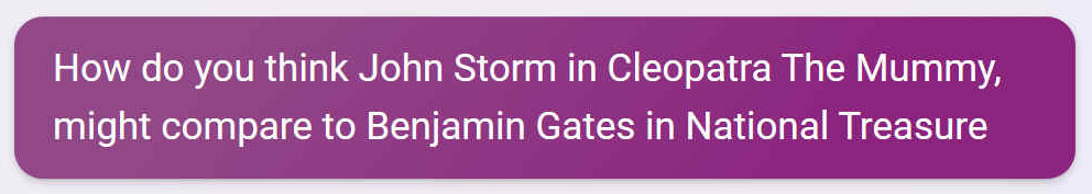 How do you think John Storm in Cleopatra The Mummy, might compare to Benjamin Gates in National Treasure?