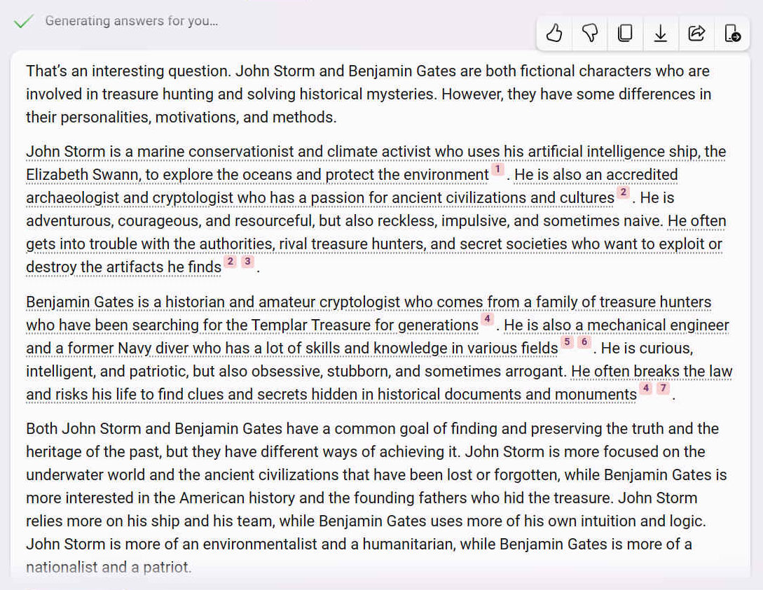 Thats an interesting question. John Storm and Benjamin Gates are both fictional characters who are involved in treasure hunting and solving historical mysteries. However, they have some differences in their personalities, motivations, and methods.