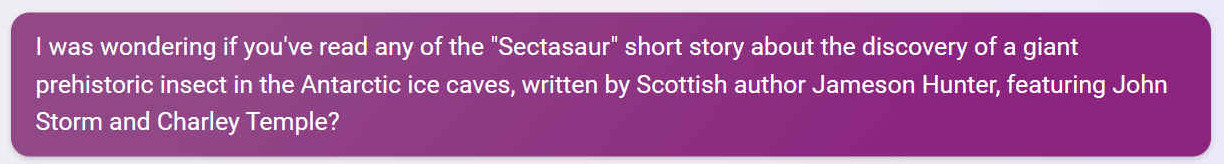 I was wondering if you've read any of the 'Sectasaur' short story about the discovery of a giant prehistoric insect in the Antarctic ice caves, written by Scottish author Jameson Hunter, featuring John Storm and Charley Temple?